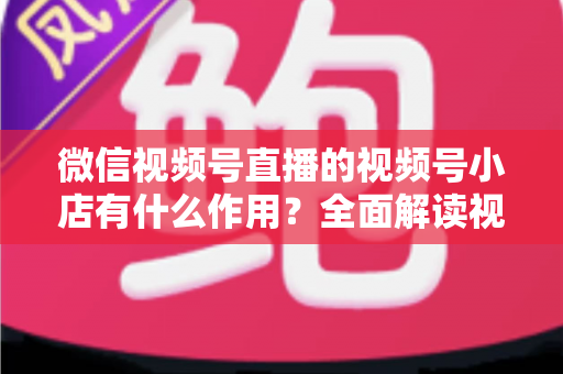 微信视频号直播的视频号小店有什么作用?全面解读视频号小店的电商价值与变现优势 微信视频号直播的视频号小店有什么作用?全面解读视频号小店的电商价值与变现优势