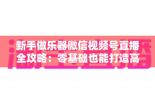 新手做乐器微信视频号直播全攻略：零基础也能打造高人气乐器直播间