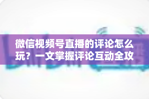 微信视频号直播的评论怎么玩？一文掌握评论互动全攻略与运营实战技巧