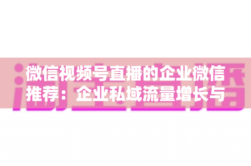 微信视频号直播的企业微信推荐:企业私域流量增长与转化的实战指南 微信视频号直播的企业微信推荐:企业私域流量增长与转化的实战指南