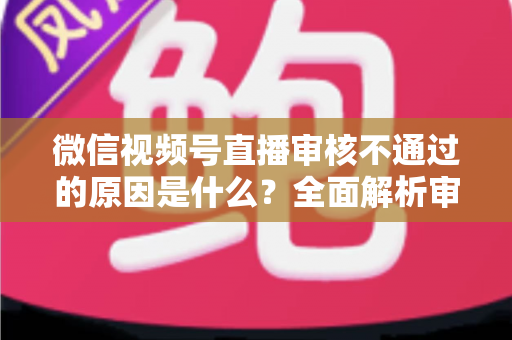 微信视频号直播审核不通过的原因是什么？全面解析审核规则与应对策略