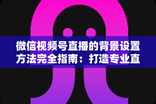 微信视频号直播的背景设置方法完全指南:打造专业直播间从背景开始 微信视频号直播的背景设置方法完全指南:打造专业直播间从背景开始