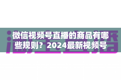 微信视频号直播的商品有哪些规则？2024最新视频号直播带货商品规范全解析