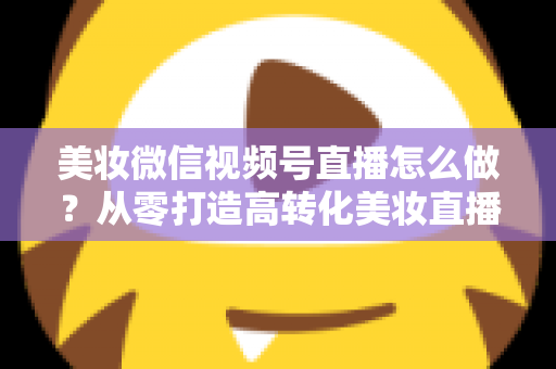 美妆微信视频号直播怎么做？从零打造高转化美妆直播间的全流程实战攻略
