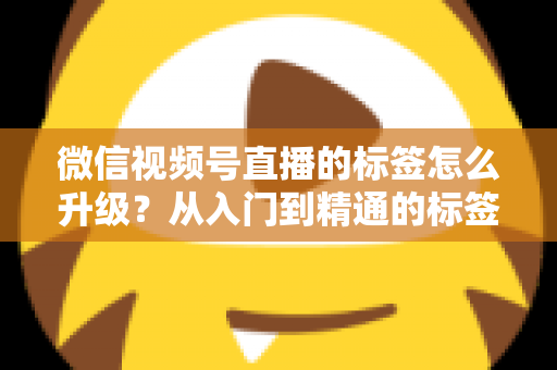 微信视频号直播的标签怎么升级？从入门到精通的标签优化全攻略