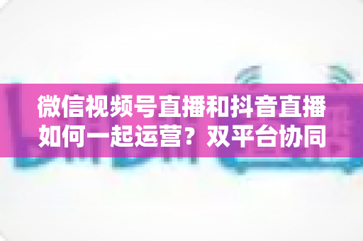 微信视频号直播和抖音直播如何一起运营？双平台协同引流与变现实战全攻略