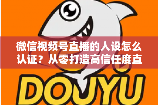微信视频号直播的人设怎么认证？从零打造高信任度直播人设的全流程实战指南