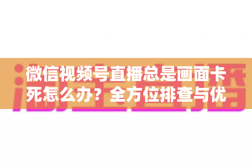 微信视频号直播总是画面卡死怎么办？全方位排查与优化指南，让直播流畅不再卡顿