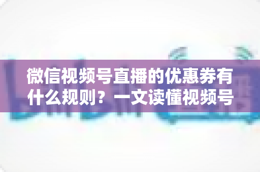 微信视频号直播的优惠券有什么规则？一文读懂视频号直播优惠券玩法与避坑指南