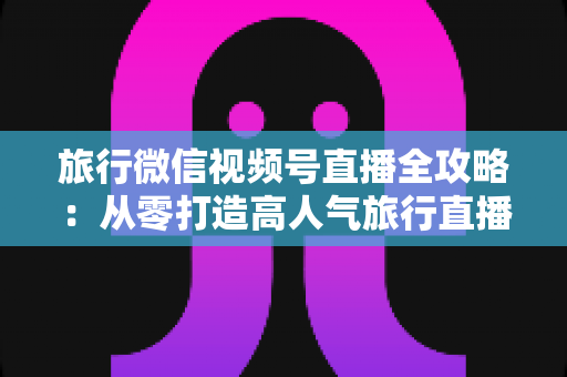 旅行微信视频号直播全攻略：从零打造高人气旅行直播间的完整实战指南