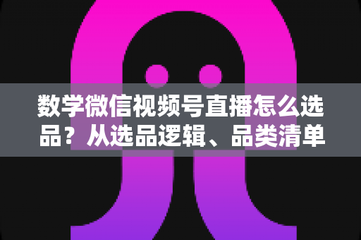 数学微信视频号直播怎么选品?从选品逻辑、品类清单到实战避坑的完整攻略 数学微信视频号直播怎么选品?从选品逻辑、品类清单到实战避坑的完整攻略