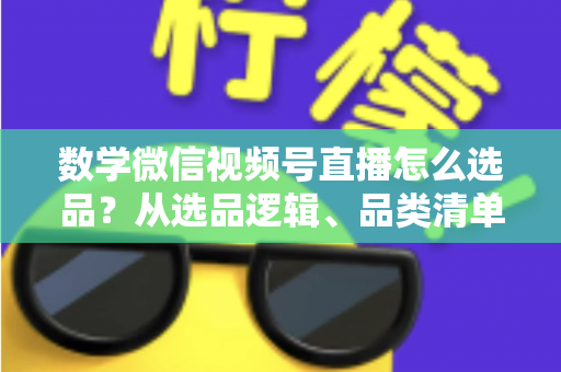 数学微信视频号直播怎么选品？从选品逻辑、品类清单到实战避坑的完整攻略