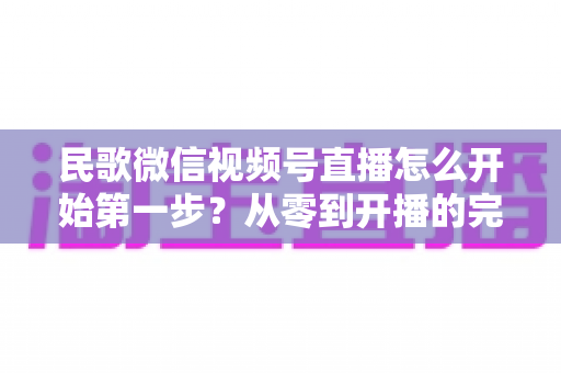 民歌微信视频号直播怎么开始第一步?从零到开播的完整实操指南 民歌微信视频号直播怎么开始第一步?从零到开播的完整实操指南