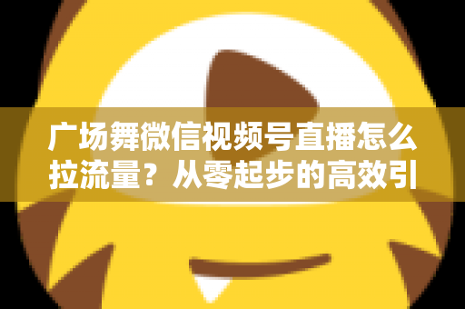 广场舞微信视频号直播怎么拉流量？从零起步的高效引流实战指南