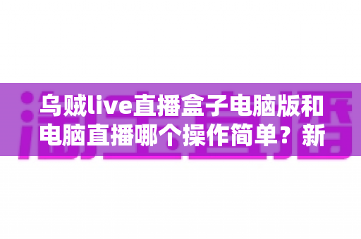 乌贼live直播盒子电脑版和电脑直播哪个操作简单？新手主播一看就懂的全面对比指南