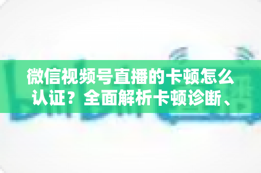 微信视频号直播的卡顿怎么认证？全面解析卡顿诊断、数据收集与官方反馈的完整流程