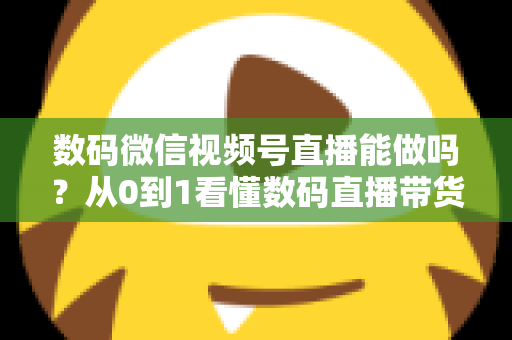 数码微信视频号直播能做吗？从0到1看懂数码直播带货的机遇、玩法与实操全流程
