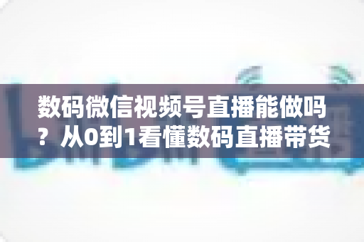数码微信视频号直播能做吗？从0到1看懂数码直播带货的机遇、玩法与实操全流程