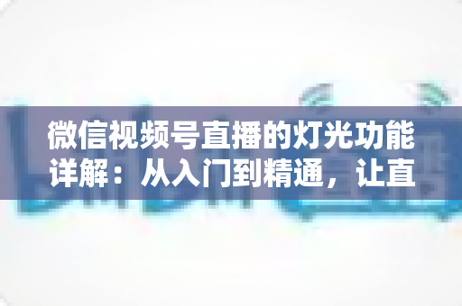 微信视频号直播的灯光功能详解：从入门到精通，让直播画面焕发光彩的完全指南