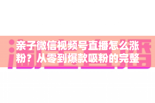 亲子微信视频号直播怎么涨粉?从零到爆款吸粉的完整实战指南 亲子微信视频号直播怎么涨粉?从零到爆款吸粉的完整实战指南