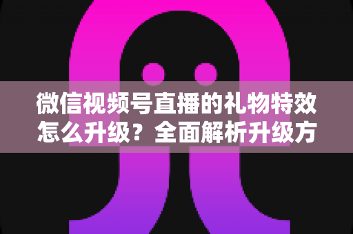 微信视频号直播的礼物特效怎么升级？全面解析升级方法与实用技巧