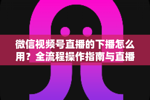 微信视频号直播的下播怎么用?全流程操作指南与直播复盘实战技巧详解 微信视频号直播的下播怎么用?全流程操作指南与直播复盘实战技巧详解