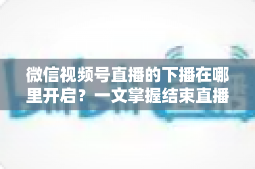 微信视频号直播的下播在哪里开启？一文掌握结束直播按钮位置与下播全流程（新手主播必看指南）