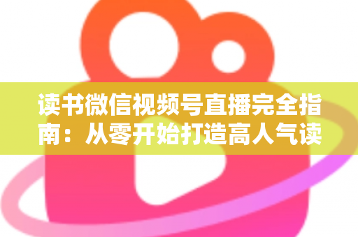 读书微信视频号直播完全指南：从零开始打造高人气读书直播间的实战宝典