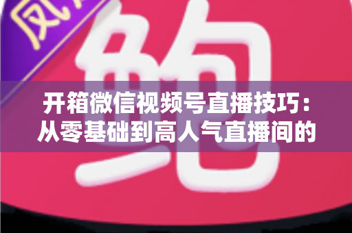 开箱微信视频号直播技巧:从零基础到高人气直播间的实战全攻略 开箱微信视频号直播技巧:从零基础到高人气直播间的实战全攻略
