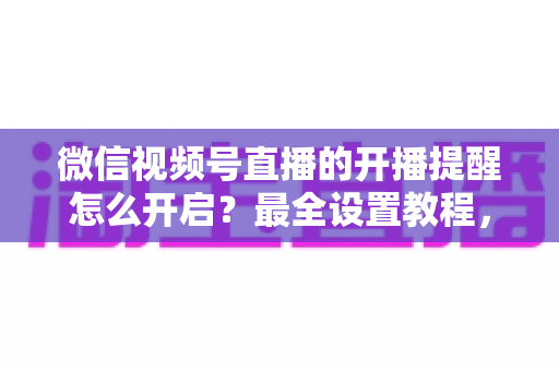 微信视频号直播的开播提醒怎么开启？最全设置教程，让你不再错过任何精彩直播