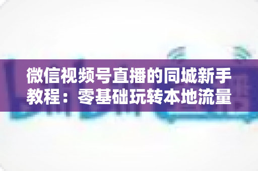 微信视频号直播的同城新手教程：零基础玩转本地流量与变现的完整指南