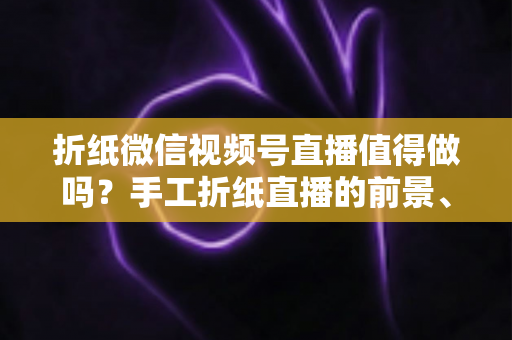 折纸微信视频号直播值得做吗?手工折纸直播的前景、挑战与变现路径全面解析 折纸微信视频号直播值得做吗?手工折纸直播的前景、挑战与变现路径全面解析