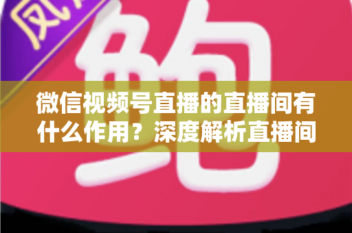 微信视频号直播的直播间有什么作用？深度解析直播间的营销价值与运营策略