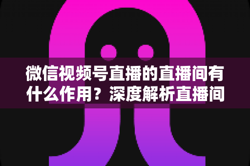微信视频号直播的直播间有什么作用？深度解析直播间的营销价值与运营策略