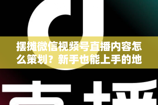摆摊微信视频号直播内容怎么策划?新手也能上手的地摊直播全流程实操指南 摆摊微信视频号直播内容怎么策划?新手也能上手的地摊直播全流程实操指南