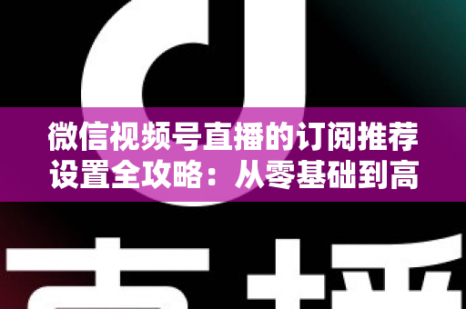 微信视频号直播的订阅推荐设置全攻略：从零基础到高转化的完整运营指南