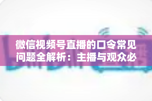 微信视频号直播的口令常见问题全解析：主播与观众必看的功能指南与避坑手册