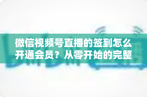 微信视频号直播的签到怎么开通会员?从零开始的完整操作指南与运营技巧 微信视频号直播的签到怎么开通会员?从零开始的完整操作指南与运营技巧