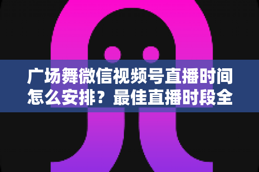 广场舞微信视频号直播时间怎么安排？最佳直播时段全攻略，助您直播间人气翻倍