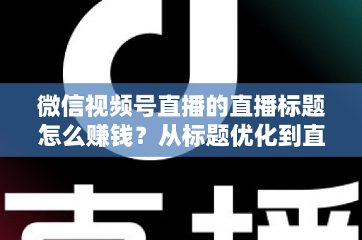 微信视频号直播的直播标题怎么赚钱？从标题优化到直播变现的完整实战指南
