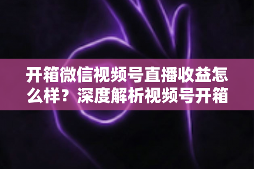 开箱微信视频号直播收益怎么样？深度解析视频号开箱直播的赚钱方式与真实收益水平