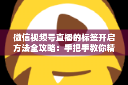 微信视频号直播的标签开启方法全攻略：手把手教你精准定位流量，让直播间人气翻倍