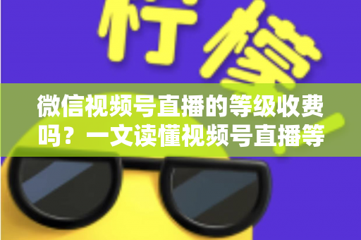 微信视频号直播的等级收费吗？一文读懂视频号直播等级制度与费用真相