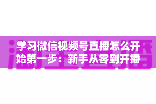 学习微信视频号直播怎么开始第一步:新手从零到开播的完整实战指南 学习微信视频号直播怎么开始第一步:新手从零到开播的完整实战指南