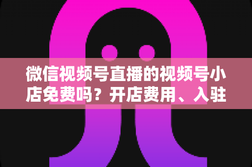 微信视频号直播的视频号小店免费吗？开店费用、入驻条件与运营成本全解析