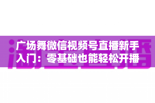 广场舞微信视频号直播新手入门：零基础也能轻松开播的完整指南
