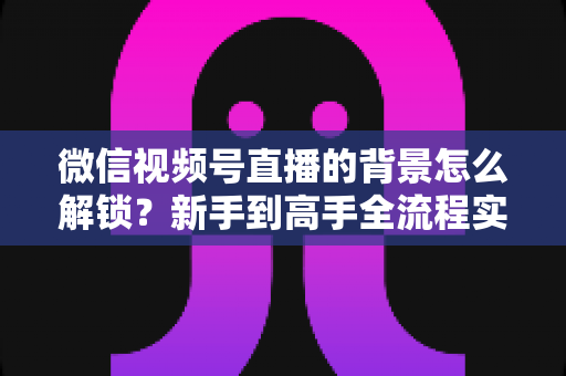 微信视频号直播的背景怎么解锁？新手到高手全流程实操指南