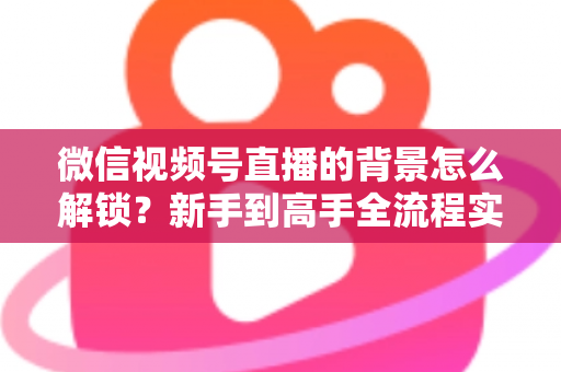 微信视频号直播的背景怎么解锁？新手到高手全流程实操指南