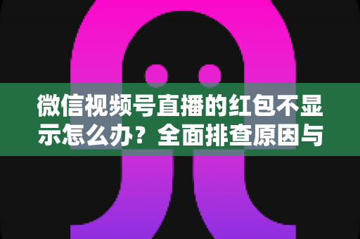 微信视频号直播的红包不显示怎么办？全面排查原因与实用解决方案一文读懂
