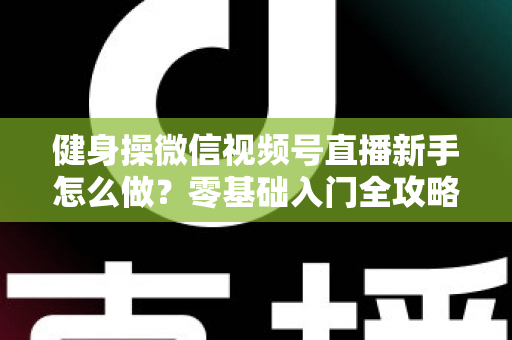 健身操微信视频号直播新手怎么做？零基础入门全攻略与实用技巧详解